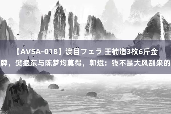 【AVSA-018】涙目フェラ 王楠造3枚6斤金牌，樊振东与陈梦均莫得，郭斌：钱不是大风刮来的