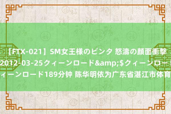 【FTX-021】SM女王様のビンタ 怒濤の顔面衝撃3時間</a>2012-03-25クィーンロード&$クィーンロード189分钟 陈华明依为广东省湛江市体育知道学资深跳水西宾