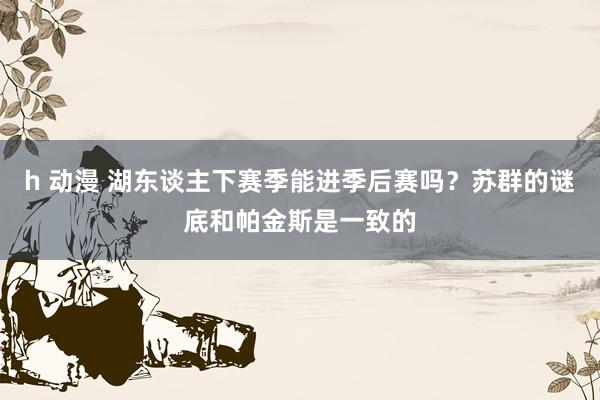 h 动漫 湖东谈主下赛季能进季后赛吗？苏群的谜底和帕金斯是一致的