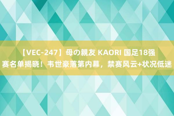 【VEC-247】母の親友 KAORI 国足18强赛名单揭晓！韦世豪落第内幕，禁赛风云+状况低迷