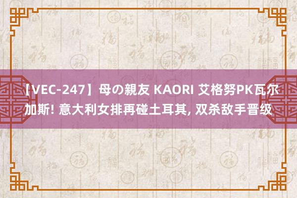 【VEC-247】母の親友 KAORI 艾格努PK瓦尔加斯! 意大利女排再碰土耳其, 双杀敌手晋级