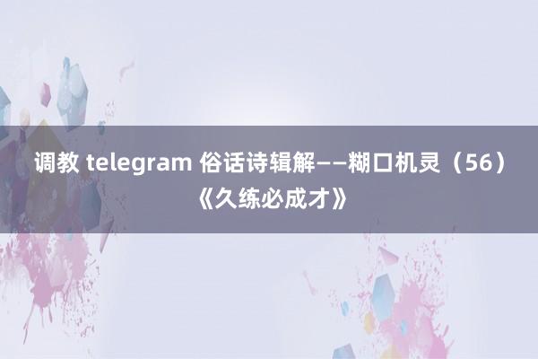 调教 telegram 俗话诗辑解——糊口机灵（56）《久练必成才》