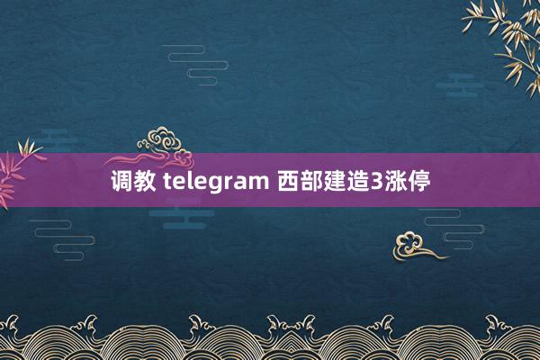 调教 telegram 西部建造3涨停