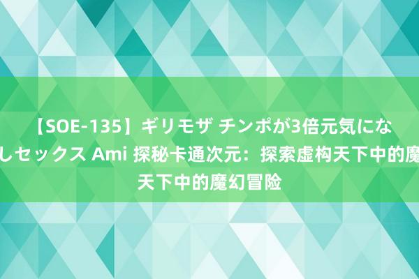 【SOE-135】ギリモザ チンポが3倍元気になる励ましセックス Ami 探秘卡通次元：探索虚构天下中的魔幻冒险