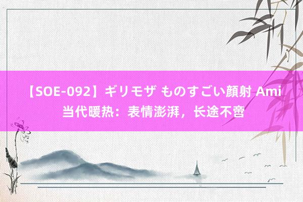 【SOE-092】ギリモザ ものすごい顔射 Ami 当代暖热：表情澎湃，长途不啻